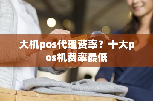 大机pos代理费率？十大pos机费率最低