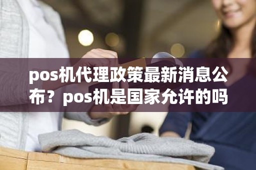 pos机代理政策最新消息公布？pos机是国家允许的吗