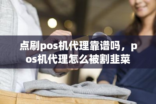 点刷pos机代理靠谱吗，pos机代理怎么被割韭菜
