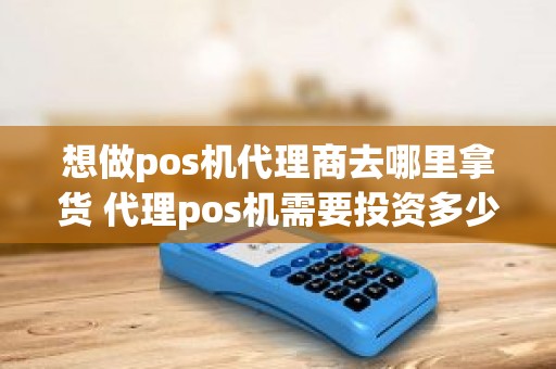 想做pos机代理商去哪里拿货 代理pos机需要投资多少钱