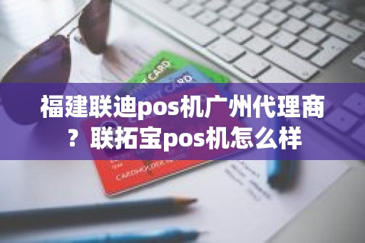 福建联迪pos机广州代理商？联拓宝pos机怎么样