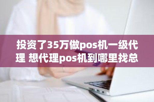 投资了35万做pos机一级代理 想代理pos机到哪里找总公司 投资了35万做pos机一级代理 想代理pos机到哪里找总公司