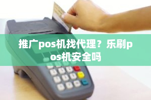 推广pos机找代理？乐刷pos机安全吗