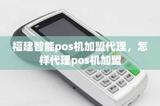 福建智能pos机加盟代理，怎样代理pos机加盟