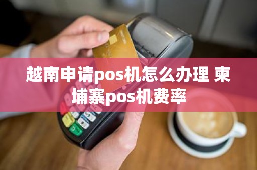 越南申请pos机怎么办理 柬埔寨pos机费率