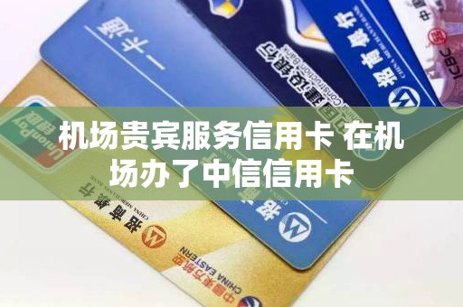 机场贵宾服务信用卡 在机场办了中信信用卡