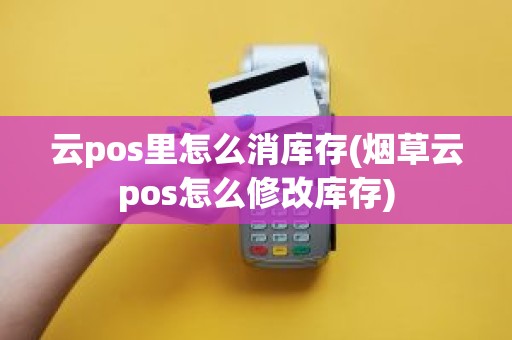 云pos里怎么消库存(烟草云pos怎么修改库存) 云pos里怎么消库存(烟草云pos怎么修改库存)