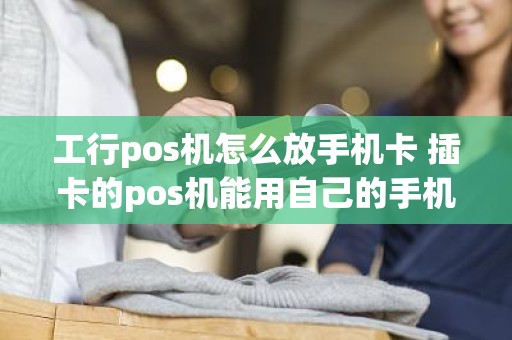 工行pos机怎么放手机卡 插卡的pos机能用自己的手机卡吗