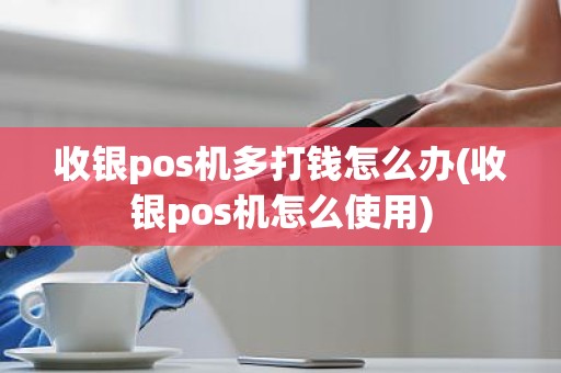收银pos机多打钱怎么办(收银pos机怎么使用)