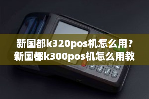 新国都k320pos机怎么用？新国都k300pos机怎么用教程