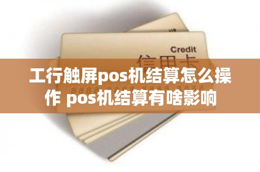 工行触屏pos机结算怎么操作 pos机结算有啥影响