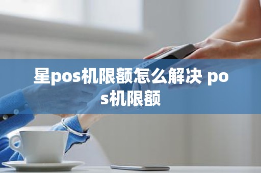 星pos机限额怎么解决 pos机限额