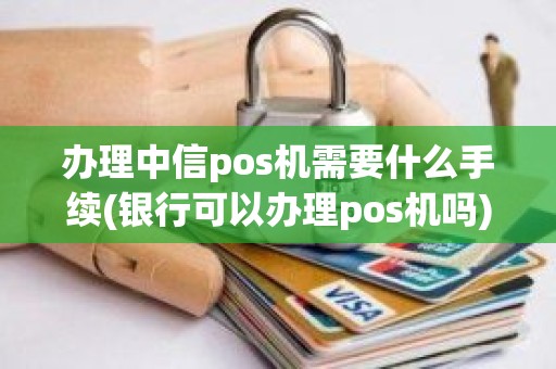 办理中信pos机需要什么手续(银行可以办理pos机吗)