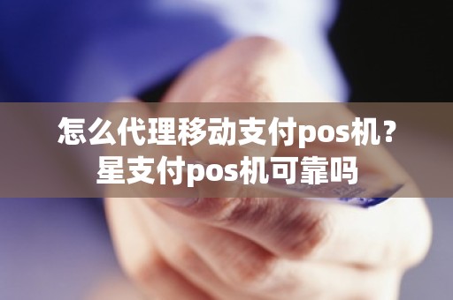 怎么代理移动支付pos机？星支付pos机可靠吗