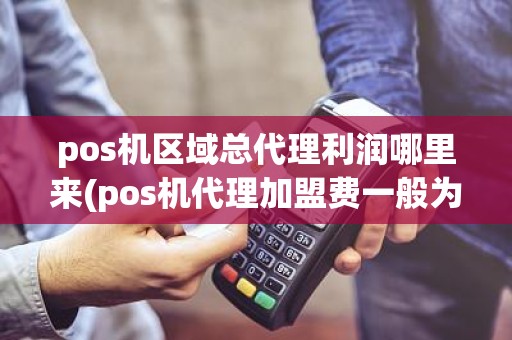 pos机区域总代理利润哪里来(pos机代理加盟费一般为多少)