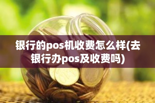 银行的pos机收费怎么样(去银行办pos及收费吗)