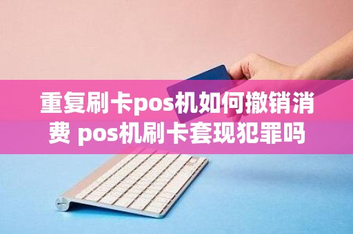 重复刷卡pos机如何撤销消费 pos机刷卡套现犯罪吗