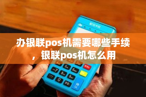 办银联pos机需要哪些手续，银联pos机怎么用