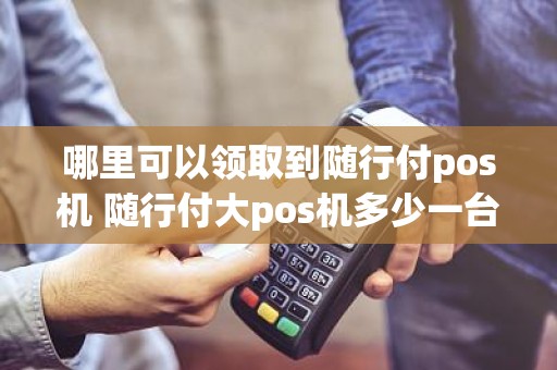 哪里可以领取到随行付pos机 随行付大pos机多少一台