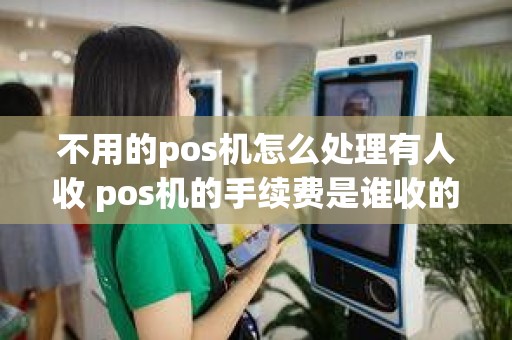 不用的pos机怎么处理有人收 pos机的手续费是谁收的 不用的pos机怎么处理有人收 pos机的手续费是谁收的