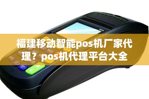 福建移动智能pos机厂家代理？pos机代理平台大全