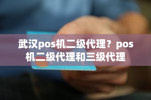 武汉pos机二级代理？pos机二级代理和三级代理