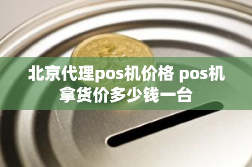 北京代理pos机价格 pos机拿货价多少钱一台