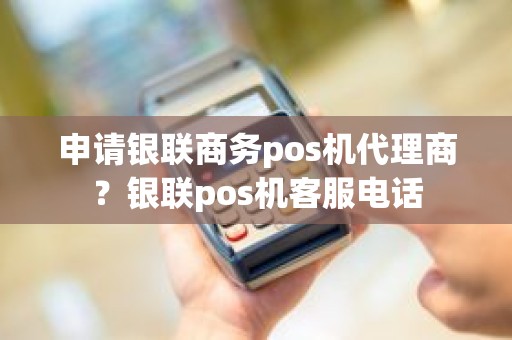 申请银联商务pos机代理商？银联pos机客服电话