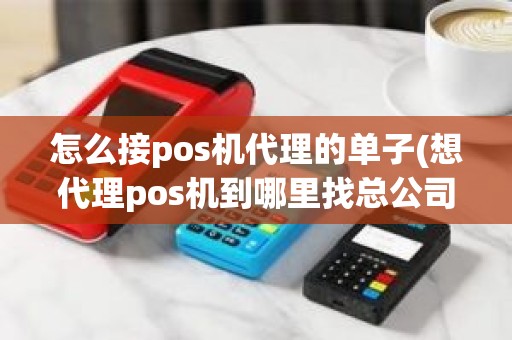 怎么接pos机代理的单子(想代理pos机到哪里找总公司)