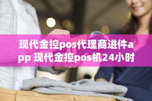 现代金控pos代理商进件app 现代金控pos机24小时客服