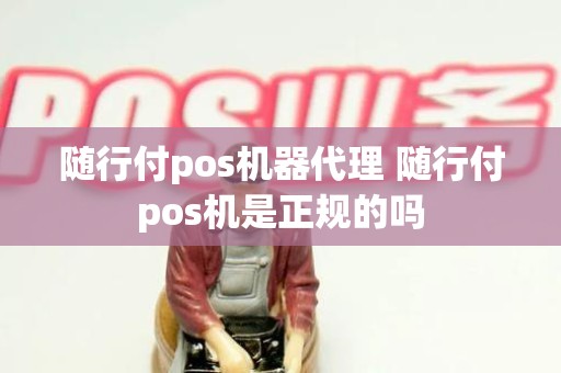 随行付pos机器代理 随行付pos机是正规的吗