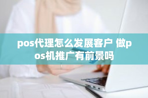 pos代理怎么发展客户 做pos机推广有前景吗
