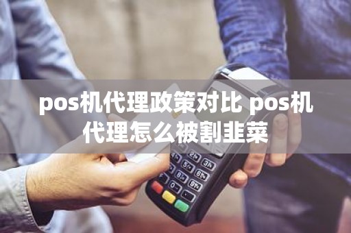 pos机代理政策对比 pos机代理怎么被割韭菜