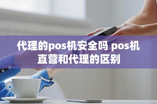代理的pos机安全吗 pos机直营和代理的区别