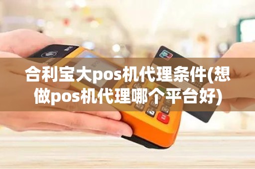 合利宝大pos机代理条件(想做pos机代理哪个平台好)