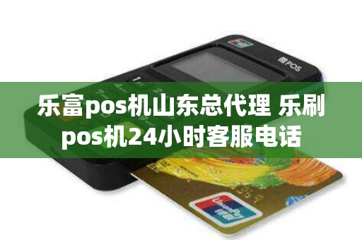 乐富pos机山东总代理 乐刷pos机24小时客服电话