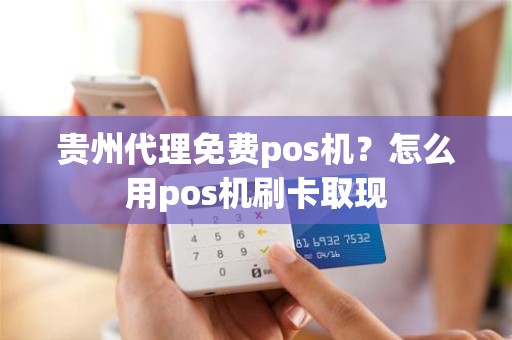 贵州代理免费pos机?怎么用pos机刷卡取现 贵州代理免费pos机?怎么用pos机刷卡取现