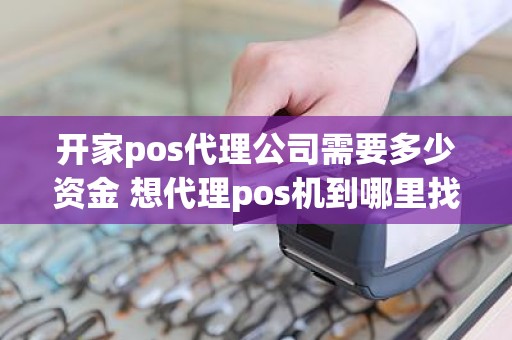 开家pos代理公司需要多少资金 想代理pos机到哪里找总公司