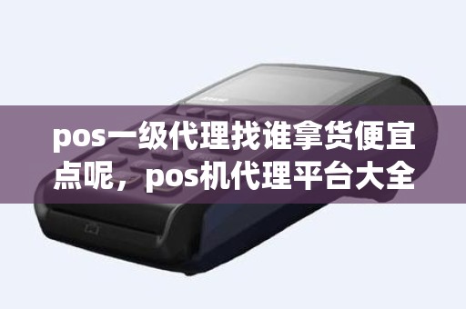 pos一级代理找谁拿货便宜点呢，pos机代理平台大全