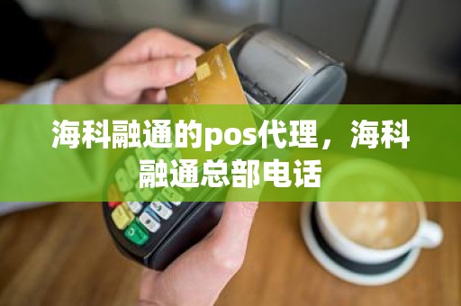 海科融通的pos代理，海科融通总部电话