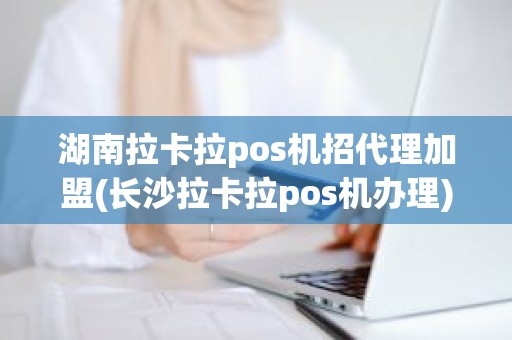 湖南拉卡拉pos机招代理加盟(长沙拉卡拉pos机办理)