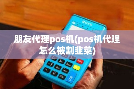 朋友代理pos机(pos机代理怎么被割韭菜)