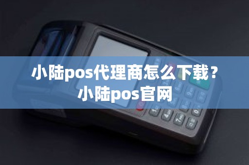 小陆pos代理商怎么下载？小陆pos官网