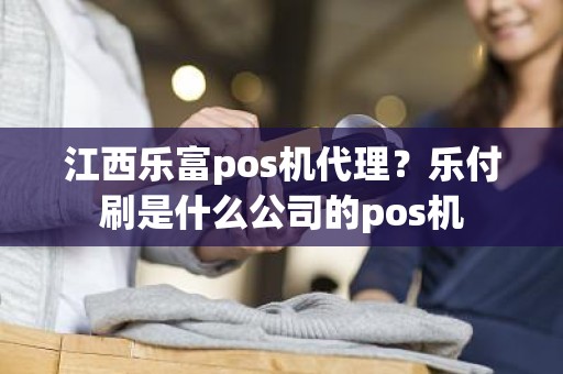 江西乐富pos机代理？乐付刷是什么公司的pos机