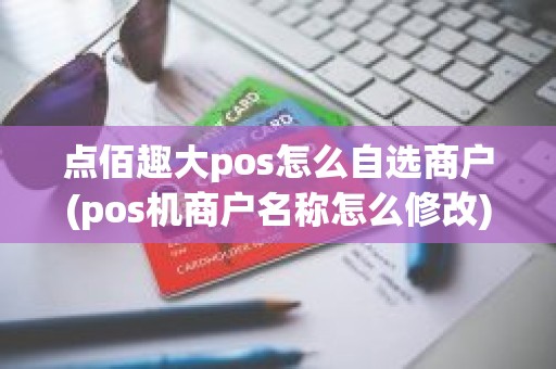 点佰趣大pos怎么自选商户(pos机商户名称怎么修改)