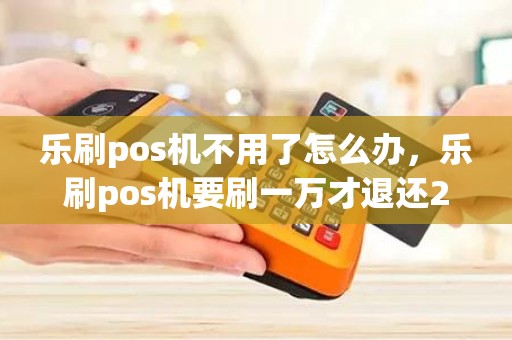 乐刷pos机不用了怎么办，乐刷pos机要刷一万才退还299