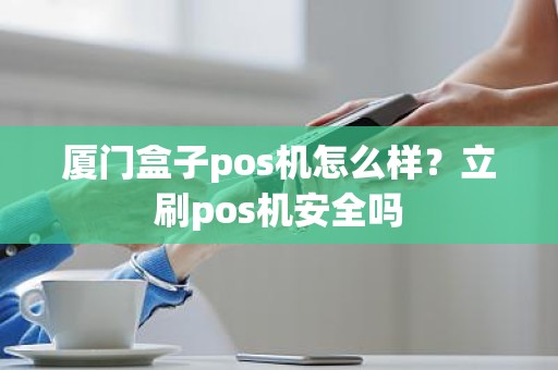 厦门盒子pos机怎么样？立刷pos机安全吗