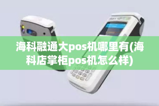 海科融通大pos机哪里有(海科店掌柜pos机怎么样)