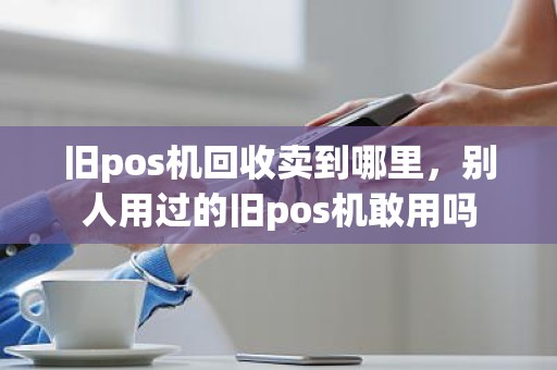 旧pos机回收卖到哪里，别人用过的旧pos机敢用吗
