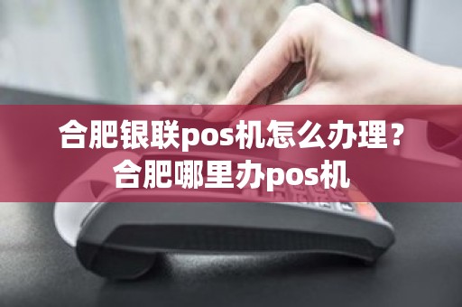 合肥银联pos机怎么办理？合肥哪里办pos机